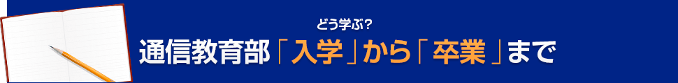 どう学ぶ？通信教育部「入学」から「卒業」まで