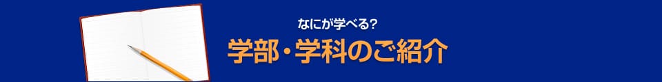 なにが学べる？ 学部・学科のご紹介